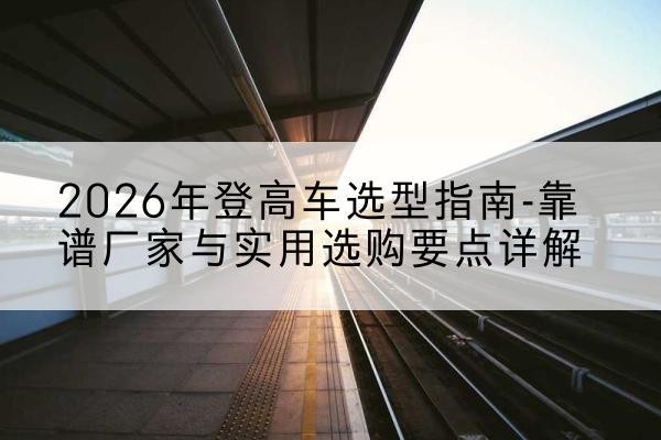 尖草坪登高车厂家推荐-2026年登高车选型指南-靠谱厂家与实用选购要点详解