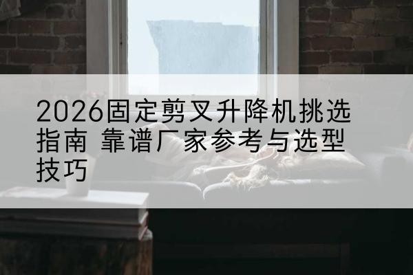 尖草坪固定剪叉升降机厂家推荐-2026固定剪叉升降机挑选指南 靠谱厂家参考与选型技巧