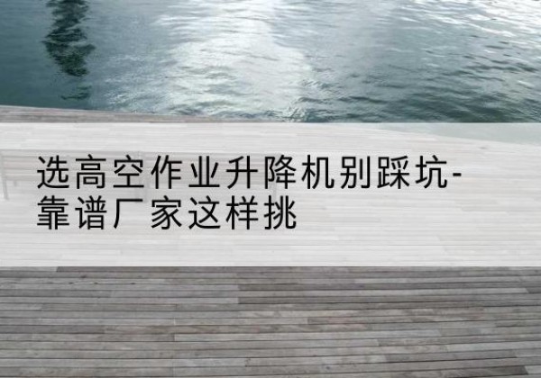 尖草坪剪叉式升降机厂家-选高空作业升降机别踩坑-靠谱厂家这样挑