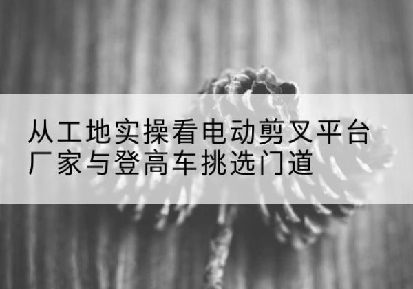 尖草坪电动剪叉升降平台厂家-从工地实操看电动剪叉平台厂家与登高车挑选门道